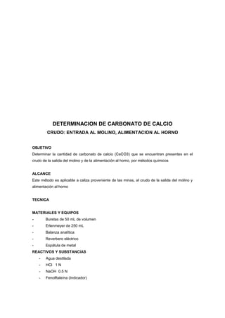 DETERMINACION DE CARBONATO DE CALCIO
CRUDO: ENTRADA AL MOLINO, ALIMENTACION AL HORNO
OBJETIVO
Determinar la cantidad de carbonato de calcio (CaCO3) que se encuentran presentes en el
crudo de la salida del molino y de la alimentación al horno, por métodos químicos
ALCANCE
Este método es aplicable a caliza proveniente de las minas, al crudo de la salida del molino y
alimentación al horno
TECNICA
MATERIALES Y EQUIPOS
- Buretas de 50 mL de volumen
- Erlenmeyer de 250 mL
- Balanza analítica
- Reverbero eléctrico
- Espátula de metal
REACTIVOS Y SUBSTANCIAS
- Agua destilada
- HCl 1 N
- NaOH 0.5 N
- Fenolftaleína (Indicador)
 