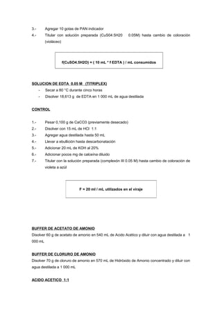 3.- Agregar 10 gotas de PAN indicador
4.- Titular con solución preparada (CuS04.5H20 0.05M) hasta cambio de coloración
(violáceo)
f(CuSO4.5H2O) = ( 10 mL * f EDTA ) / mL consumidos
SOLUCION DE EDTA 0.05 M (TITRIPLEX)
- Secar a 80 °C durante cinco horas
- Disolver 18,613 g de EDTA en 1 000 mL de agua destilada
CONTROL
1.- Pesar 0,100 g de CaCO3 (previamente desecado)
2.- Disolver con 15 mL de HCl 1:1
3.- Agregar agua destilada hasta 50 mL
4.- Llevar a ebullición hasta descarbonatación
5.- Adicionar 20 mL de KOH al 20%
6.- Adicionar pocos mg de calceína diluido
7.- Titular con la solución preparada (complexón III 0.05 M) hasta cambio de coloración de
violeta a azúl
BUFFER DE ACETATO DE AMONIO
Disolver 60 g de acetato de amonio en 540 mL de Acido Acético y diluir con agua destilada a 1
000 mL
BUFFER DE CLORURO DE AMONIO
Disolver 70 g de cloruro de amonio en 570 mL de Hidróxido de Amonio concentrado y diluir con
agua destilada a 1 000 mL
ACIDO ACETICO 1:1
F = 20 ml / mL utilizados en el viraje
 