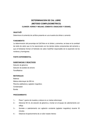 DETERMINACION DE CAL LIBRE
(METODO COMPLEXOMETRICO)
CLINKER: HORNO Y MOLINO, CEMENTO: ENSACADO Y GRANEL
OBJETIVO
Determinar el contenido de cal libre presente en una muestra de clinker o cemento
FUNDAMENTO
La determinación del porcentaje de CaO libre en el clinker y cementos, se basa en la cantidad
de óxido de calcio que no ha reaccionado con los demás óxidos componentes del cemento y
que al hidratarse forman el hidróxido de calcio Ca(OH)2 responsable de la expansión de los
morteros y hormigones.
PARTE EXPERIMENTAL
SUBSTANCIAS Y REACTIVOS
Solución de glicerina
Solución de acetato de amonio
Fenolftaleína
MATERIALES
Balanza
Matraz erlenmeyer de 250 mL
Plancha calefactora y agitador magnético
Condensador
Bureta
PROCEDIMIENTO
1.- Pesar 1 gramo de muestra y colocar en un matraz erlenmeyer
2.- Adicionar 60 mL de solución de glicerina y montar en el equipo de calentamiento con
reflujo
3.- Someter a calentamiento con agitación constante (agitador magnético) durante 30
minutos
4.- Observar el aparecimiento de un color rosado intenso
 