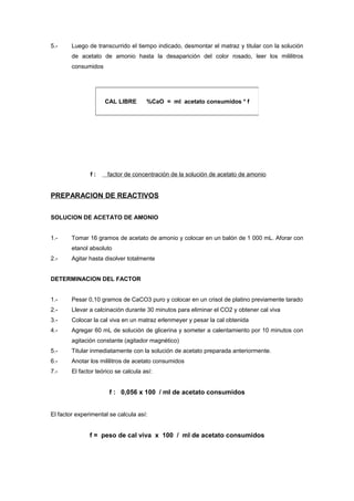 5.- Luego de transcurrido el tiempo indicado, desmontar el matraz y titular con la solución
de acetato de amonio hasta la desaparición del color rosado, leer los mililitros
consumidos
f : factor de concentración de la solución de acetato de amonio
PREPARACION DE REACTIVOS
SOLUCION DE ACETATO DE AMONIO
1.- Tomar 16 gramos de acetato de amonio y colocar en un balón de 1 000 mL. Aforar con
etanol absoluto
2.- Agitar hasta disolver totalmente
DETERMINACION DEL FACTOR
1.- Pesar 0,10 gramos de CaCO3 puro y colocar en un crisol de platino previamente tarado
2.- Llevar a calcinación durante 30 minutos para eliminar el CO2 y obtener cal viva
3.- Colocar la cal viva en un matraz erlenmeyer y pesar la cal obtenida
4.- Agregar 60 mL de solución de glicerina y someter a calentamiento por 10 minutos con
agitación constante (agitador magnético)
5.- Titular inmediatamente con la solución de acetato preparada anteriormente.
6.- Anotar los mililitros de acetato consumidos
7.- El factor teórico se calcula así:
f : 0,056 x 100 / ml de acetato consumidos
El factor experimental se calcula así:
f = peso de cal viva x 100 / ml de acetato consumidos
CAL LIBRE %CaO = ml acetato consumidos * f
 