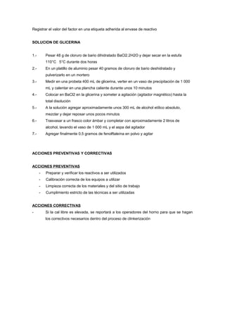 Registrar el valor del factor en una etiqueta adherida al envase de reactivo
SOLUCION DE GLICERINA
1.- Pesar 48 g de cloruro de bario dihidratado BaCl2.2H2O y dejar secar en la estufa
110°C 5°C durante dos horas
2.- En un platillo de aluminio pesar 40 gramos de cloruro de bario deshidratado y
pulverizarlo en un mortero
3.- Medir en una probeta 400 mL de glicerina, verter en un vaso de precipitación de 1 000
mL y calentar en una plancha caliente durante unos 10 minutos
4.- Colocar en BaCl2 en la glicerina y someter a agitación (agitador magnético) hasta la
total disolución
5.- A la solución agregar aproximadamente unos 300 mL de alcohol etílico absoluto,
mezclar y dejar reposar unos pocos minutos
6.- Trasvasar a un frasco color ámbar y completar con aproximadamente 2 litros de
alcohol, lavando el vaso de 1 000 mL y el aspa del agitador
7.- Agregar finalmente 0,5 gramos de fenolftaleína en polvo y agitar
ACCIONES PREVENTIVAS Y CORRECTIVAS
ACCIONES PREVENTIVAS
- Preparar y verificar los reactivos a ser utilizados
- Calibración correcta de los equipos a utilizar
- Limpieza correcta de los materiales y del sitio de trabajo
- Cumplimiento estricto de las técnicas a ser utilizadas
ACCIONES CORRECTIVAS
- Si la cal libre es elevada, se reportará a los operadores del horno para que se hagan
los correctivos necesarios dentro del proceso de clinkerización
 