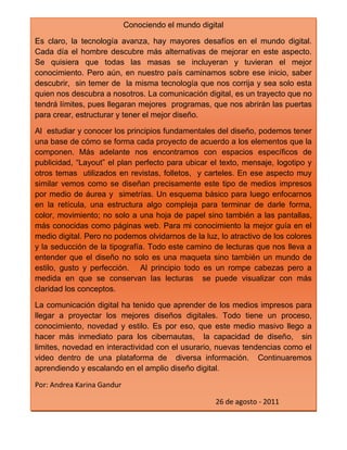 Conociendo el mundo digitalEs claro, la tecnología avanza, hay mayores desafíos en el mundo digital. Cada día el hombre descubre más alternativas de mejorar en este aspecto. Se quisiera que todas las masas se incluyeran y tuvieran el mejor conocimiento. Pero aún, en nuestro país caminamos sobre ese inicio, saber descubrir,  sin temer de  la misma tecnología que nos corrija y sea solo esta quien nos descubra a nosotros. La comunicación digital, es un trayecto que no tendrá límites, pues llegaran mejores  programas, que nos abrirán las puertas para crear, estructurar y tener el mejor diseño.Al  estudiar y conocer los principios fundamentales del diseño, podemos tener una base de cómo se forma cada proyecto de acuerdo a los elementos que la componen. Más adelante nos encontramos con espacios específicos de publicidad, “Layout” el plan perfecto para ubicar el texto, mensaje, logotipo y otros temas  utilizados en revistas, folletos,  y carteles. En ese aspecto muy similar vemos como se diseñan precisamente este tipo de medios impresos por medio de áurea y  simetrías. Un esquema básico para luego enfocarnos en la retícula, una estructura algo compleja para terminar de darle forma, color, movimiento; no solo a una hoja de papel sino también a las pantallas, más conocidas como páginas web. Para mi conocimiento la mejor guía en el medio digital. Pero no podemos olvidarnos de la luz, lo atractivo de los colores  y la seducción de la tipografía. Todo este camino de lecturas que nos lleva a  entender que el diseño no solo es una maqueta sino también un mundo de estilo, gusto y perfección.   Al principio todo es un rompe cabezas pero a medida en que se conservan las lecturas  se puede visualizar con más claridad los conceptos. La comunicación digital ha tenido que aprender de los medios impresos para llegar a proyectar los mejores diseños digitales. Todo tiene un proceso, conocimiento, novedad y estilo. Es por eso, que este medio masivo llego a hacer más inmediato para los cibernautas,  la capacidad de diseño,  sin limites, novedad en interactividad con el usurario, nuevas tendencias como el video dentro de una plataforma de  diversa información.  Continuaremos aprendiendo y escalando en el amplio diseño digital. Por: Andrea Karina Gandur26 de agosto - 2011<br />