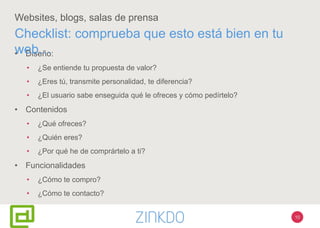 10
Websites, blogs, salas de prensa
• Diseño:
• ¿Se entiende tu propuesta de valor?
• ¿Eres tú, transmite personalidad, te diferencia?
• ¿El usuario sabe enseguida qué le ofreces y cómo pedírtelo?
• Contenidos
• ¿Qué ofreces?
• ¿Quién eres?
• ¿Por qué he de comprártelo a ti?
• Funcionalidades
• ¿Cómo te compro?
• ¿Cómo te contacto?
Checklist: comprueba que esto está bien en tu
web…
 