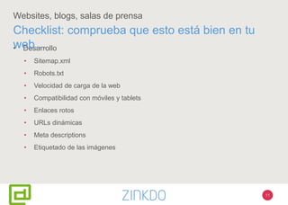 11
Websites, blogs, salas de prensa
• Desarrollo
• Sitemap.xml
• Robots.txt
• Velocidad de carga de la web
• Compatibilidad con móviles y tablets
• Enlaces rotos
• URLs dinámicas
• Meta descriptions
• Etiquetado de las imágenes
Checklist: comprueba que esto está bien en tu
web…
 