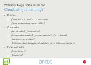 12
Websites, blogs, salas de prensa
• Diseño:
• ¿Se entiende la relación con tu empresa?
• ¿Se ve enseguida de qué va el blog?
• Contenidos
• ¿Actualizados? ¿Cada cuánto?
• ¿Comentarios abiertos? ¿Hay comentarios? ¿Se contestan?
• ¿Integras redes sociales?
• ¿Optimizado para buscadores? (palabras clave, imágenes, metas…)
• Funcionalidades
• ¿Nube de tags?
• ¿Categorías?
Checklist: ¿tienes blog?
 