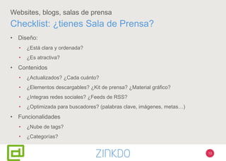 13
Websites, blogs, salas de prensa
• Diseño:
• ¿Está clara y ordenada?
• ¿Es atractiva?
• Contenidos
• ¿Actualizados? ¿Cada cuánto?
• ¿Elementos descargables? ¿Kit de prensa? ¿Material gráfico?
• ¿Integras redes sociales? ¿Feeds de RSS?
• ¿Optimizada para buscadores? (palabras clave, imágenes, metas…)
• Funcionalidades
• ¿Nube de tags?
• ¿Categorías?
Checklist: ¿tienes Sala de Prensa?
 