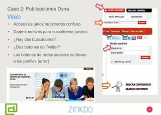 55
Caso 2: Publicaciones Dyna
Web
• Acceso usuarios registrados confuso
• Dadme motivos para suscribirme (antes)
• ¿Hay dos buscadores?
• ¿Dos botones de Twitter?
• Los botones de redes sociales no llevan
a los perfiles (error)
 