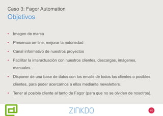 65
Caso 3: Fagor Automation
Objetivos
• Imagen de marca
• Presencia on-line, mejorar la notoriedad
• Canal informativo de nuestros proyectos
• Facilitar la interactuación con nuestros clientes, descargas, imágenes,
manuales...
• Disponer de una base de datos con los emails de todos los clientes o posibles
clientes, para poder acercarnos a ellos mediante newsletters.
• Tener al posible cliente al tanto de Fagor (para que no se olviden de nosotros).
 