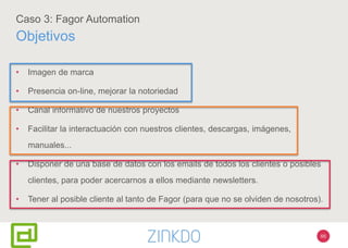 66
Caso 3: Fagor Automation
Objetivos
• Imagen de marca
• Presencia on-line, mejorar la notoriedad
• Canal informativo de nuestros proyectos
• Facilitar la interactuación con nuestros clientes, descargas, imágenes,
manuales...
• Disponer de una base de datos con los emails de todos los clientes o posibles
clientes, para poder acercarnos a ellos mediante newsletters.
• Tener al posible cliente al tanto de Fagor (para que no se olviden de nosotros).
 