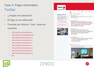70
Caso 3: Fagor Automation
Twitter
• ¿Imagen de cabecera?
• El logo no es adecuado
• Cuentas por idioma = bien: reservar
usuarios
• https://twitter.com/automation_es
• https://twitter.com/FagorAutomation
• https://twitter.com/automation_eu
• https://twitter.com/automation_us
• https://twitter.com/automation_it
• https://twitter.com/automation_fr
• https://twitter.com/automation_sg
• https://twitter.com/automation_pt
• https://twitter.com/automation_uk
• etc
 
