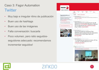 71
Caso 3: Fagor Automation
Twitter
• Muy bajo e irregular ritmo de publicación
• Buen uso de hashtags
• Buen uso de las imágenes
• Falta conversación: buscarla
• Poco volumen, pero ratio seguidos-
seguidores adecuado: recomendamos
incrementar seguidos!
 