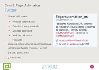 72
Caso 3: Fagor Automation
Twitter
• Líneas editoriales:
• Noticias corporativas
• Eventos a los que asistís
• Eventos con stand
• Noticias del sector
• Producto
• Buen equilibrio editorial: recomendamos
incrementar tweets (mínimo 1 al día)
• Bio OK, pero ¿link?
• ¡Usar listas!
 