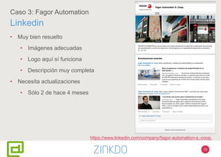 79
Caso 3: Fagor Automation
Linkedin
• Muy bien resuelto
• Imágenes adecuadas
• Logo aquí sí funciona
• Descripción muy completa
• Necesita actualizaciones
• Sólo 2 de hace 4 meses
https://www.linkedin.com/company/fagor-automation-s.-coop.
 