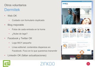 84
Otros voluntarios
Dermitek
• Web OK
• Cuidado con formulario duplicado
• Blog mejorable
• Fotos de cada entrada en la home
• ¿Nube de tags?
• Facebook y Twitter OK
• Logo MUY pequeño
• Línea editorial: contenidos dispersos en
Facebook. Foco en lo que queremos transmitir
• Linkedin OK (faltan actualizaciones)
 