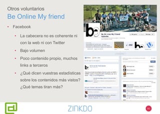 91
Otros voluntarios
Be Online My friend
• Facebook
• La cabecera no es coherente ni
con la web ni con Twitter
• Bajo volumen
• Poco contenido propio, muchos
links a terceros
• ¿Qué dicen vuestras estadísticas
sobre los contenidos más vistos?
¿Qué temas tiran más?
 