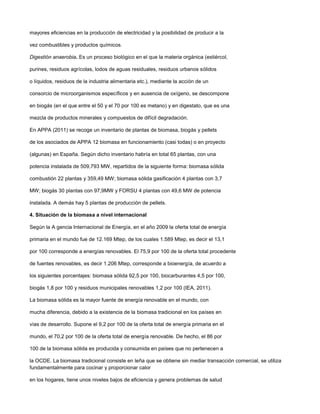 mayores eficiencias en la producción de electricidad y la posibilidad de producir a la
vez combustibles y productos químicos.
Digestión anaerobia. Es un proceso biológico en el que la materia orgánica (estiércol,
purines, residuos agrícolas, lodos de aguas residuales, residuos urbanos sólidos
o líquidos, residuos de la industria alimentaria etc.), mediante la acción de un
consorcio de microorganismos específicos y en ausencia de oxígeno, se descompone
en biogás (en el que entre el 50 y el 70 por 100 es metano) y en digestato, que es una
mezcla de productos minerales y compuestos de difícil degradación.
En APPA (2011) se recoge un inventario de plantas de biomasa, biogás y pellets
de los asociados de APPA 12 biomasa en funcionamiento (casi todas) o en proyecto
(algunas) en España. Según dicho inventario habría en total 65 plantas, con una
potencia instalada de 509,793 MW, repartidos de la siguiente forma: biomasa sólida
combustión 22 plantas y 359,49 MW; biomasa sólida gasificación 4 plantas con 3,7
MW; biogás 30 plantas con 97,9MW y FORSU 4 plantas con 49,6 MW de potencia
instalada. A demás hay 5 plantas de producción de pellets.
4. Situación de la biomasa a nivel internacional
Según la A gencia Internacional de Energía, en el año 2009 la oferta total de energía
primaria en el mundo fue de 12.169 Mtep, de los cuales 1.589 Mtep, es decir el 13,1
por 100 corresponde a energías renovables. El 75,9 por 100 de la oferta total procedente
de fuentes renovables, es decir 1.206 Mtep, corresponde a bioenergía, de acuerdo a
los siguientes porcentajes: biomasa sólida 92,5 por 100, biocarburantes 4,5 por 100,
biogás 1,8 por 100 y residuos municipales renovables 1,2 por 100 (IEA, 2011).
La biomasa sólida es la mayor fuente de energía renovable en el mundo, con
mucha diferencia, debido a la existencia de la biomasa tradicional en los países en
vías de desarrollo. Supone el 9,2 por 100 de la oferta total de energía primaria en el
mundo, el 70,2 por 100 de la oferta total de energía renovable. De hecho, el 86 por
100 de la biomasa sólida es producida y consumida en países que no pertenecen a
la OCDE. La biomasa tradicional consiste en leña que se obtiene sin mediar transacción comercial, se utiliza
fundamentalmente para cocinar y proporcionar calor
en los hogares, tiene unos niveles bajos de eficiencia y genera problemas de salud
 