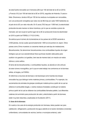 de esta fuente renovable son A lemania (28,5 por 100 del total de la UE en 2010)
y Francia (15,2 por 100 del total de la UE en 2010), seguidos de Holanda, S uecia e
Italia. Dinamarca, donde el 60 por 100 de los residuos municipales son renovables,
con una producción energética (por esta vía) de 96,6 tep por cada 1000 habitantes es
el país de la UE con ratio más alto. En S uecia (79,5 tep por 1.000 hab.) la electricidad
producida de esta manera no tiene incentivos, por lo que es vendida a precio de
mercado; aún así ocupó el quinto lugar de la UE en producción bruta de electricidad
en 2010 a partir de FORSU (1.715,5 G Wh).
Se estima que el número de incineradoras en los países de la OCDE asciende a
2.500 plantas, de las cuales aproximadamente 1.800 se encuentran en Japón. Otros
países como China muestran un creciente interés por este tipo de instalaciones.
Biocarburantes. Se denominan biocarburantes a los combustibles líquidos de origen
biológico que por sus características físico-químicas resultan adecuados para
sustituir a la gasolina o al gasóleo, bien sea de manera total, en mezcla con estos
últimos o como aditivo.
El tema de los biocarburantes, o combustibles líquidos, se aborda en otro artículo
de este número monográfico, por lo que en este trabajo nos centramos en la biomasa
sólida, el biogás y la FORSU.
Al referirnos a recursos de biomasa o de bioenergía como fuentes de energía
renovable hay que distinguir entre materias primas y combustibles. P or ejemplo, los
excrementos de animales de granjas constituyen materia prima a partir de la cual se
obtiene el combustible biogás, o ciertos residuos forestales constituyen la materia
prima a partir de la cual se obtienen los combustibles llamados pellets. Las diferentes
cadenas de suministro para producción de calor y electricidad a partir de biomasa
están muy bien descritas y explicadas en Eurelectric (2011).
3. Usos de la biomasa
En cuanto a los usos de la energía producida con biomasa, éstos pueden ser para
calefacción, refrigeración y producción de agua caliente en el sector doméstico (viviendas
unifamiliares, comunidades de vecinos, barrios o municipios enteros), calor
 