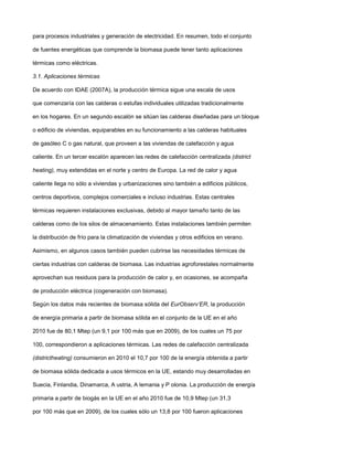 para procesos industriales y generación de electricidad. En resumen, todo el conjunto
de fuentes energéticas que comprende la biomasa puede tener tanto aplicaciones
térmicas como eléctricas.
3.1. Aplicaciones térmicas
De acuerdo con IDAE (2007A), la producción térmica sigue una escala de usos
que comenzaría con las calderas o estufas individuales utilizadas tradicionalmente
en los hogares. En un segundo escalón se sitúan las calderas diseñadas para un bloque
o edificio de viviendas, equiparables en su funcionamiento a las calderas habituales
de gasóleo C o gas natural, que proveen a las viviendas de calefacción y agua
caliente. En un tercer escalón aparecen las redes de calefacción centralizada (district
heating), muy extendidas en el norte y centro de Europa. La red de calor y agua
caliente llega no sólo a viviendas y urbanizaciones sino también a edificios públicos,
centros deportivos, complejos comerciales e incluso industrias. Estas centrales
térmicas requieren instalaciones exclusivas, debido al mayor tamaño tanto de las
calderas como de los silos de almacenamiento. Estas instalaciones también permiten
la distribución de frío para la climatización de viviendas y otros edificios en verano.
Asimismo, en algunos casos también pueden cubrirse las necesidades térmicas de
ciertas industrias con calderas de biomasa. Las industrias agroforestales normalmente
aprovechan sus residuos para la producción de calor y, en ocasiones, se acompaña
de producción eléctrica (cogeneración con biomasa).
Según los datos más recientes de biomasa sólida del EurObserv’ER, la producción
de energía primaria a partir de biomasa sólida en el conjunto de la UE en el año
2010 fue de 80,1 Mtep (un 9,1 por 100 más que en 2009), de los cuales un 75 por
100, correspondieron a aplicaciones térmicas. Las redes de calefacción centralizada
(districtheating) consumieron en 2010 el 10,7 por 100 de la energía obtenida a partir
de biomasa sólida dedicada a usos térmicos en la UE, estando muy desarrolladas en
Suecia, Finlandia, Dinamarca, A ustria, A lemania y P olonia. La producción de energía
primaria a partir de biogás en la UE en el año 2010 fue de 10,9 Mtep (un 31,3
por 100 más que en 2009), de los cuales sólo un 13,8 por 100 fueron aplicaciones
 