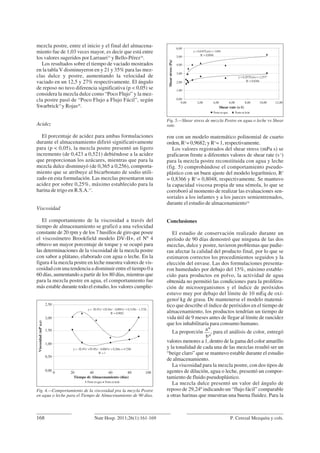 mezcla postre, entre el inicio y el final del almacena-
miento fue de 1,03 veces mayor, es decir que está entre
los valores sugeridos por Larrauri33
y Bello-Pérez34
.
Los resultados sobre el tiempo de vaciado mostrados
en la tabla V disminuyeron en y 21 y 35% para las mez-
clas dulce y postre, aumentando la velocidad de
vaciado en un 12,5 y 27% respectivamente. El ángulo
de reposo no tuvo diferencia significativa (p < 0,05) se
considera la mezcla dulce como “Poco Flujo” y la mez-
cla postre pasó de “Poco Flujo a Flujo Fácil”, según
Swarbrick27
y Rojas28
.
Acidez
El porcentaje de acidez para ambas formulaciones
durante el almacenamiento difirió significativamente
para (p < 0,05), la mezcla postre presentó un ligero
incremento (de 0,423 a 0,521) debiéndose a la acidez
que proporcionan los azúcares, mientras que para la
mezcla dulce disminuyó (de 0,365 a 0,256), comporta-
miento que se atribuye al bicarbonato de sodio utili-
zado en esta formulación. Las mezclas presentaron una
acidez por sobre 0,25%, máximo establecido para la
harina de trigo en R.S.A.17
.
Viscosidad
El comportamiento de la viscosidad a través del
tiempo de almacenamiento se graficó a una velocidad
constante de 20 rpm y de los 7 husillos de giro que posee
el viscosímetro Brookfield modelo DV-II+, el Nº 4
obtuvo un mayor porcentaje de torque y se ocupó para
las determinaciones de la viscosidad de la mezcla postre
con sabor a plátano, elaborado con agua o leche. En la
figura 4 la mezcla postre en leche muestra valores de vis-
cosidad con una tendencia a disminuir entre el tiempo 0 a
60 días, aumentando a partir de los 80 días, mientras que
para la mezcla postre en agua, el comportamiento fue
más estable durante todo el estudio, los valores cumplie-
ron con un modelo matemático polinomial de cuarto
orden, R2
= 0,9682; y R2
= 1, respectivamente.
Los valores registrados del shear stress (mPa s) se
graficaron frente a diferentes valores de shear rate (s-1
)
para la mezcla postre reconstituida con agua y leche
(fig. 5) comprobándose el comportamiento pseudo-
plástico con un buen ajuste del modelo logarítmico, R2
= 0,8366 y R2
= 0,8048, respectivamente. Se mantuvo
la capacidad viscosa propia de una sémola, lo que se
corroboró al momento de realizar las evaluaciones sen-
soriales a los infantes y a los jueces semientrenados,
durante el estudio de almacenamiento16
Conclusiones
El estudio de conservación realizado durante un
período de 90 días demostró que ninguna de las dos
mezclas, dulce y postre, tuvieron problemas que pudie-
ran afectar la calidad del producto final, por lo que se
estimaron correctos los procedimientos seguidos y la
elección del envase. Las dos formulaciones presenta-
ron humedades por debajo del 15%, máximo estable-
cido para productos en polvo, la actividad de agua
obtenida no permitió las condiciones para la prolifera-
ción de microorganismos y el índice de peróxidos
estuvo muy por debajo del límite de 10 mEq de oxí-
geno/ kg de grasa. De mantenerse el modelo matemá-
tico que describe el índice de peróxidos en el tiempo de
almacenamiento, los productos tendrían un tiempo de
vida útil de 9 meses antes de llegar al límite de rancidez
que los inhabilitaría para consumo humano.
La proporción
a*
, para el análisis de color, entregó
b*
valores menores a 1, dentro de la gama del color amarillo
y la tonalidad de cada una de las mezclas resultó ser un
“beige claro” que se mantuvo estable durante el estudio
de almacenamiento.
La viscosidad para la mezcla postre, con dos tipos de
agentes de dilución, agua o leche, presentó un compor-
tamiento de fluido pseudoplástico.
La mezcla dulce presentó un valor del ángulo de
reposo de 29,24º indicando un “flujo fácil” comparable
a otras harinas que muestran una buena fluidez. Para la
168 P. Cerezal Mezquita y cols.Nutr Hosp. 2011;26(1):161-169
Fig. 4.—Comportamiento de la viscosidad pra la mezcla Postre
en agua o leche para el Tiempo de Almacenamiento de 90 días.
2,50
2,00
1,50
1,00
0,50
0,00
Viscosidad(mPa,s)
Tiempo de Almacenamiento (días)
0 20 40 60 80 100
Postre en agua Postre en leche
y = -3E-07x4
+1E-04x3
- 0,0091x2
+ 0,3158x - 1,3726
R2
= 0,9682
y = -3E-07x4
+7E-05x3
- 0,0067x2
+ 0,268x + 4,7206
R2
= 1
Fig. 5.—Shear stress de mezcla Postre en agua o leche vs Shear
rate.
6,00
5,00
4,00
3,00
2,00
1,00
0,00
Shearstress(Pa)
Shear rate (s-1)
0,00 2,00 4,00 6,00 8,00 10,00 12,00
Postre en agua Postre en leche
y = 0,6107Ln(x) + 3,604
R2
= 0,8048
y = 0,2875Ln(x) + 2,2577
R2
= 0,8366
 