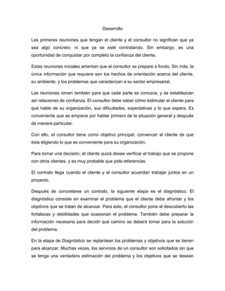 Desarrollo
Las primeras reuniones que tengan el cliente y el consultor no significan que ya
sea algo concreto, ni que ya se esté contratando. Sin embargo, es una
oportunidad de conquistar por completo la confianza del cliente.
Estas reuniones iniciales ameritan que el consultor se prepare a fondo. Sin más, la
única información que requiere son los hechos de orientación acerca del cliente,
su ambiente, y los problemas que caracterizan a su sector empresarial.
Las reuniones sirven también para que cada parte se conozca, y se establezcan
así relaciones de confianza. El consultor debe saber cómo estimular al cliente para
que hable de su organización, sus dificultades, expectativas y lo que espera. Es
conveniente que se empiece por hablar primero de la situación general y después
de manera particular.
Con ello, el consultor tiene como objetivo principal, convencer al cliente de que
ésta eligiendo lo que es conveniente para su organización.
Para tomar una decisión, el cliente quizá desee verificar el trabajo que se propone
con otros clientes, y es muy probable que pida referencias.
El contrato llega cuando el cliente y el consultor acuerdan trabajar juntos en un
proyecto.
Después de concretarse un contrato, la siguiente etapa es el diagnóstico. El
diagnóstico consiste en examinar el problema que el cliente debe afrontar y los
objetivos que se tratan de alcanzar. Para esto, el consultor pone al descubierto las
fortalezas y debilidades que ocasionan el problema. También debe preparar la
información necesaria para decidir qué camino se deberá tomar para la solución
del problema.
En la etapa de Diagnóstico se replantean los problemas y objetivos que se tienen
para alcanzar. Muchas veces, los servicios de un consultor son solicitados sin que
se tenga una verdadera estimación del problema y los objetivos que se desean

 