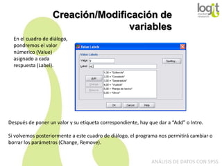 Creación/Modificación de
variables
En el cuadro de diálogo,
pondremos el valor
númerico (Value)
asignado a cada
respuesta (Label).

Después de poner un valor y su etiqueta correspondiente, hay que dar a “Add” o Intro.

Si volvemos posteriormente a este cuadro de diálogo, el programa nos permitirá cambiar o
borrar los parámetros (Change, Remove).
ANÁLISIS DE DATOS CON SPSS

 