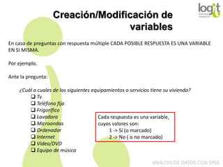 Creación/Modificación de
variables
En caso de preguntas con respuesta múltiple CADA POSIBLE RESPUESTA ES UNA VARIABLE
EN SI MISMA.
Por ejemplo.
Ante la pregunta:
¿Cuál o cuales de los siguientes equipamientos o servicios tiene su vivienda?
 Tv
 Teléfono fijo
 Frigorífico
 Lavadora
Cada respuesta es una variable,
 Microondas
cuyos valores son:
 Ordenador
1 -> Sí (o marcado)
 Internet
2 -> No ( o no marcado)
 Video/DVD
 Equipo de música
ANÁLISIS DE DATOS CON SPSS

 