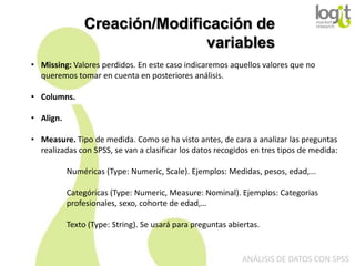 Creación/Modificación de
variables
• Missing: Valores perdidos. En este caso indicaremos aquellos valores que no
queremos tomar en cuenta en posteriores análisis.
• Columns.
• Align.
• Measure. Tipo de medida. Como se ha visto antes, de cara a analizar las preguntas
realizadas con SPSS, se van a clasificar los datos recogidos en tres tipos de medida:
Numéricas (Type: Numeric, Scale). Ejemplos: Medidas, pesos, edad,...

Categóricas (Type: Numeric, Measure: Nominal). Ejemplos: Categorias
profesionales, sexo, cohorte de edad,…
Texto (Type: String). Se usará para preguntas abiertas.

ANÁLISIS DE DATOS CON SPSS

 