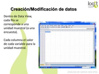 Creación/Modificación de datos
Dentro de Data View,
cada fila se
corresponde a una
unidad muestral (a una
encuesta).
Cada columna el valor
de cada variable para la
unidad muestral.

ANÁLISIS DE DATOS CON SPSS

 