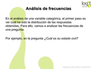 Análisis de frecuencias
En el análisis de una variable categórica, el primer paso es
ver cuál ha sido la distribución de las respuestas
obtenidas. Para ello, vamos a analizar las frecuencias de
una pregunta.

Por ejemplo, en la pregunta ¿Cuál es su estado civil?

ANÁLISIS DE DATOS CON SPSS

 