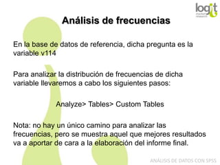 Análisis de frecuencias
En la base de datos de referencia, dicha pregunta es la
variable v114
Para analizar la distribución de frecuencias de dicha
variable llevaremos a cabo los siguientes pasos:
Analyze> Tables> Custom Tables
Nota: no hay un único camino para analizar las
frecuencias, pero se muestra aquel que mejores resultados
va a aportar de cara a la elaboración del informe final.
ANÁLISIS DE DATOS CON SPSS

 