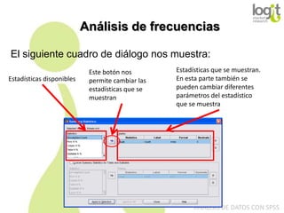 Análisis de frecuencias
El siguiente cuadro de diálogo nos muestra:
Estadísticas disponibles

Este botón nos
permite cambiar las
estadísticas que se
muestran

Estadísticas que se muestran.
En esta parte también se
pueden cambiar diferentes
parámetros del estadístico
que se muestra

ANÁLISIS DE DATOS CON SPSS

 