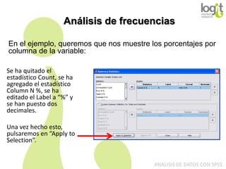 Análisis de frecuencias
En el ejemplo, queremos que nos muestre los porcentajes por
columna de la variable:
Se ha quitado el
estadístico Count, se ha
agregado el estadístico
Column N %, se ha
editado el Label a “%” y
se han puesto dos
decimales.
Una vez hecho esto,
pulsaremos en “Apply to
Selection”.

ANÁLISIS DE DATOS CON SPSS

 