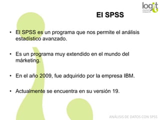 El SPSS
• El SPSS es un programa que nos permite el análisis
estadístico avanzado.
• Es un programa muy extendido en el mundo del
márketing.
• En el año 2009, fue adquirido por la empresa IBM.
• Actualmente se encuentra en su versión 19.

ANÁLISIS DE DATOS CON SPSS

 