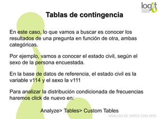 Tablas de contingencia
En este caso, lo que vamos a buscar es conocer los
resultados de una pregunta en función de otra, ambas
categóricas.
Por ejemplo, vamos a conocer el estado civil, según el
sexo de la persona encuestada.
En la base de datos de referencia, el estado civil es la
variable v114 y el sexo la v111
Para analizar la distribución condicionada de frecuencias
haremos click de nuevo en:
Analyze> Tables> Custom Tables
ANÁLISIS DE DATOS CON SPSS

 