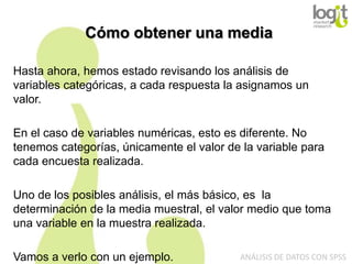 Cómo obtener una media
Hasta ahora, hemos estado revisando los análisis de
variables categóricas, a cada respuesta la asignamos un
valor.
En el caso de variables numéricas, esto es diferente. No
tenemos categorías, únicamente el valor de la variable para
cada encuesta realizada.
Uno de los posibles análisis, el más básico, es la
determinación de la media muestral, el valor medio que toma
una variable en la muestra realizada.
Vamos a verlo con un ejemplo.

ANÁLISIS DE DATOS CON SPSS

 