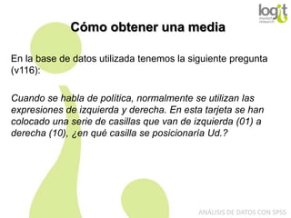Cómo obtener una media
En la base de datos utilizada tenemos la siguiente pregunta
(v116):
Cuando se habla de política, normalmente se utilizan las
expresiones de izquierda y derecha. En esta tarjeta se han
colocado una serie de casillas que van de izquierda (01) a
derecha (10), ¿en qué casilla se posicionaría Ud.?

ANÁLISIS DE DATOS CON SPSS

 