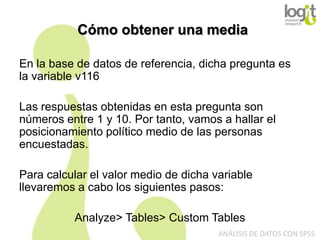 Cómo obtener una media
En la base de datos de referencia, dicha pregunta es
la variable v116
Las respuestas obtenidas en esta pregunta son
números entre 1 y 10. Por tanto, vamos a hallar el
posicionamiento político medio de las personas
encuestadas.
Para calcular el valor medio de dicha variable
llevaremos a cabo los siguientes pasos:
Analyze> Tables> Custom Tables
ANÁLISIS DE DATOS CON SPSS

 