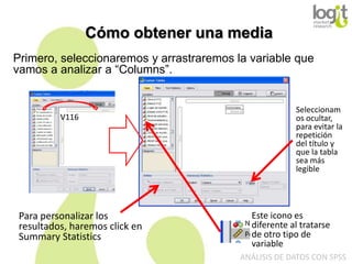 Cómo obtener una media
Primero, seleccionaremos y arrastraremos la variable que
vamos a analizar a “Columns”.

V116

Para personalizar los
resultados, haremos click en
Summary Statistics

Seleccionam
os ocultar,
para evitar la
repetición
del título y
que la tabla
sea más
legible

Este icono es
diferente al tratarse
de otro tipo de
variable
ANÁLISIS DE DATOS CON SPSS

 