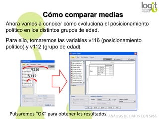 Cómo comparar medias
Ahora vamos a conocer cómo evoluciona el posicionamiento
político en los distintos grupos de edad.

Para ello, tomaremos las variables v116 (posicionamiento
político) y v112 (grupo de edad).

V116
V112

Pulsaremos “OK” para obtener los resultados. ANÁLISIS DE DATOS CON SPSS

 