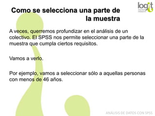 Como se selecciona una parte de
la muestra
A veces, querremos profundizar en el análisis de un
colectivo. El SPSS nos permite seleccionar una parte de la
muestra que cumpla ciertos requisitos.
Vamos a verlo.
Por ejemplo, vamos a seleccionar sólo a aquellas personas
con menos de 46 años.

ANÁLISIS DE DATOS CON SPSS

 