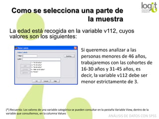 Como se selecciona una parte de
la muestra
La edad está recogida en la variable v112, cuyos
valores son los siguientes:
Si queremos analizar a las
personas menores de 46 años,
trabajaremos con las cohortes de
16-30 años y 31-45 años, es
decir, la variable v112 debe ser
menor estrictamente de 3.

(*) Recuerda: Los valores de una variable categórica se pueden consultar en la pestaña Variable View, dentro de la
variable que consultemos, en la columna Values

ANÁLISIS DE DATOS CON SPSS

 