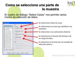 Como se selecciona una parte de
la muestra
El cuadro de diálogo “Select Cases” nos permite varios
modos de selección de datos.
Se seleccionan todos los casos
Se seleccionan los casos que satisfacen una
condición
Se seleccionan una submuestra aleatoria
Se seleccionan en función del tiempo o de
un rango de datos
Se selecciona en función de una variable de
selección externa

ANÁLISIS DE DATOS CON SPSS

 