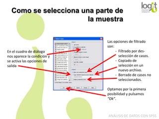 Como se selecciona una parte de
la muestra

En el cuadro de diálogo
nos aparece la condición y
se activa las opciones de
salida

Las opciones de filtrado
son:
- Filtrado por desselección de casos.
- Copiado de
selección en un
nuevo archivo.
- Borrado de casos no
seleccionados.
Optamos por la primera
posibilidad y pulsamos
“Ok”.

ANÁLISIS DE DATOS CON SPSS

 