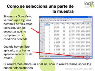 Como se selecciona una parte de
la muestra
Si vamos a Data View,
veremos que algunos
nombres de filas están
tachados, son las
encuestas que no
cumplen con la
condición deseada.
Cuando hay un filtro
aplicado, este hecho
aparece en la barra de
estado.
Si realizamos ahora un análisis, sólo lo realizaremos sobre los
casos seleccionados
ANÁLISIS DE DATOS CON SPSS

 