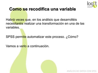 Como se recodifica una variable
Habrá veces que, en los análisis que desarrolléis
necesitaréis realizar una transformación en una de las
variables.
SPSS permite automatizar este proceso. ¿Cómo?
Vamos a verlo a continuación.

ANÁLISIS DE DATOS CON SPSS

 