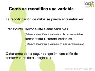 Como se recodifica una variable
La recodificación de datos se puede encuentrar en:
Transform> Recode into Same Variables…
(Esto nos recodifica la variable en la misma variable)

Recode into Different Variables…
(Esto nos recodifica la variable en una variable nueva)

Optaremos por la segunda opción, con el fin de
conservar los datos originales.
ANÁLISIS DE DATOS CON SPSS

 