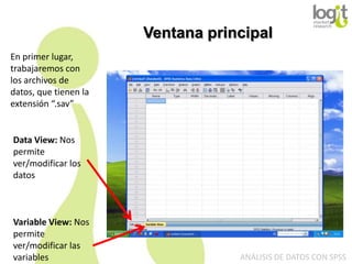 Ventana principal
En primer lugar,
trabajaremos con
los archivos de
datos, que tienen la
extensión “.sav”

Data View: Nos
permite
ver/modificar los
datos

Variable View: Nos
permite
ver/modificar las
variables

ANÁLISIS DE DATOS CON SPSS

 