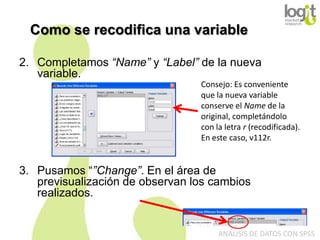 Como se recodifica una variable
2. Completamos “Name” y “Label” de la nueva
variable.
Consejo: Es conveniente
que la nueva variable
conserve el Name de la
original, completándolo
con la letra r (recodificada).
En este caso, v112r.

3. Pusamos “”Change”. En el área de
previsualización de observan los cambios
realizados.

ANÁLISIS DE DATOS CON SPSS

 