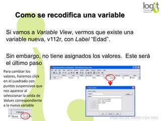 Como se recodifica una variable
Si vamos a Variable View, vermos que existe una
variable nueva, v112r, con Label “Edad”.
Sin embargo, no tiene asignados los valores. Este será
el último paso
Para cambiar los
valores, haremos click
en el cuadrado con
puntos suspensivos que
nos aparece al
seleccionar la celda de
Values correspondiente
a la nueva variable
ANÁLISIS DE DATOS CON SPSS

 