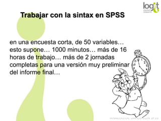 Trabajar con la sintax en SPSS

en una encuesta corta, de 50 variables…
esto supone… 1000 minutos… más de 16
horas de trabajo… más de 2 jornadas
completas para una versión muy preliminar
del informe final…

ANÁLISIS DE DATOS CON SPSS

 